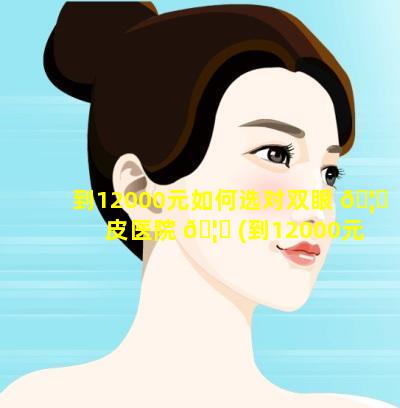 到12000元如何选对双眼 🦋 皮医院 🦋 (到12000元如何选对双眼皮医院好的)